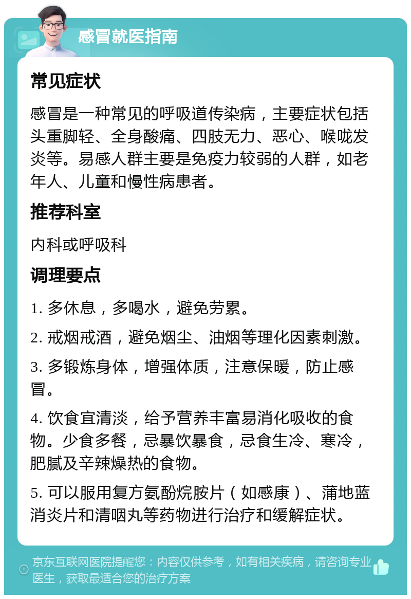 感冒就医指南 常见症状 感冒是一种常见的呼吸道传染病，主要症状包括头重脚轻、全身酸痛、四肢无力、恶心、喉咙发炎等。易感人群主要是免疫力较弱的人群，如老年人、儿童和慢性病患者。 推荐科室 内科或呼吸科 调理要点 1. 多休息，多喝水，避免劳累。 2. 戒烟戒酒，避免烟尘、油烟等理化因素刺激。 3. 多锻炼身体，增强体质，注意保暖，防止感冒。 4. 饮食宜清淡，给予营养丰富易消化吸收的食物。少食多餐，忌暴饮暴食，忌食生冷、寒冷，肥腻及辛辣燥热的食物。 5. 可以服用复方氨酚烷胺片（如感康）、蒲地蓝消炎片和清咽丸等药物进行治疗和缓解症状。