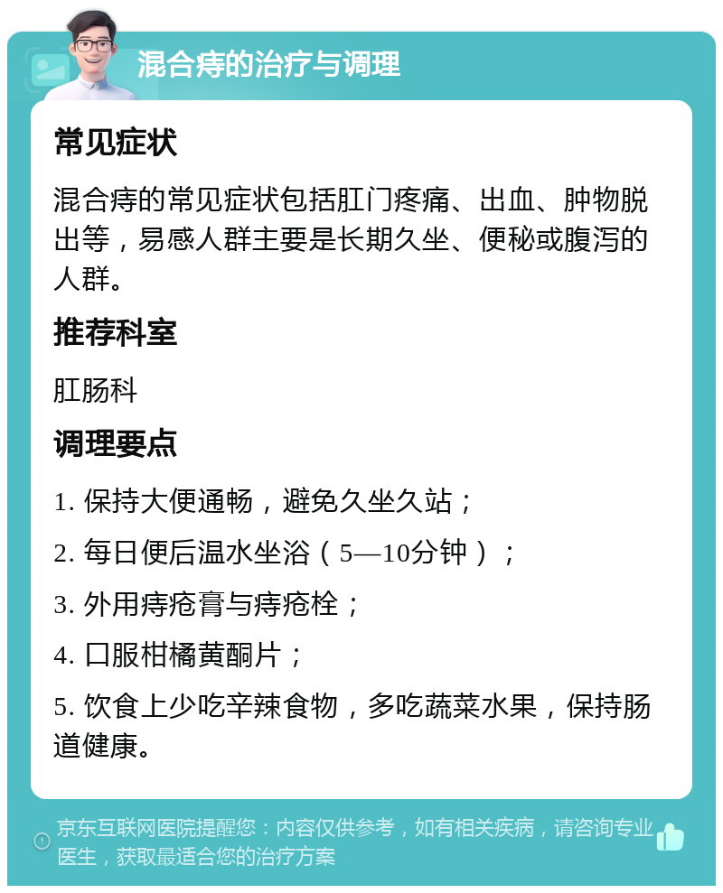 混合痔的治疗与调理 常见症状 混合痔的常见症状包括肛门疼痛、出血、肿物脱出等，易感人群主要是长期久坐、便秘或腹泻的人群。 推荐科室 肛肠科 调理要点 1. 保持大便通畅，避免久坐久站； 2. 每日便后温水坐浴（5—10分钟）； 3. 外用痔疮膏与痔疮栓； 4. 口服柑橘黄酮片； 5. 饮食上少吃辛辣食物，多吃蔬菜水果，保持肠道健康。