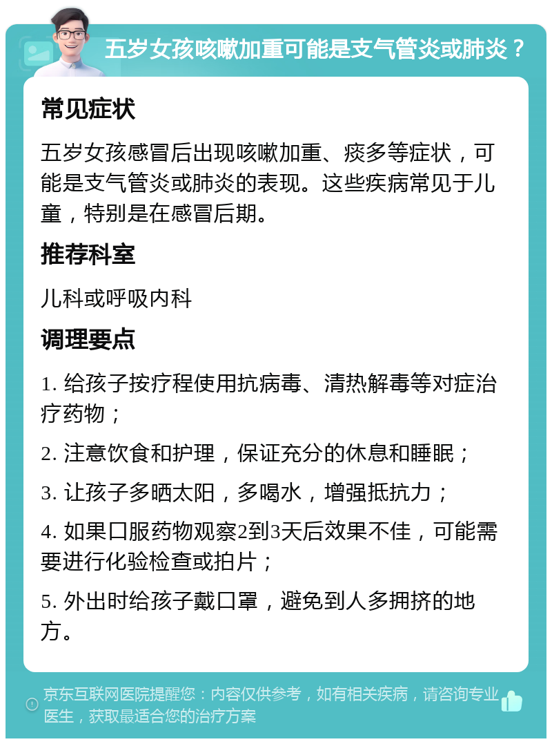 五岁女孩咳嗽加重可能是支气管炎或肺炎？ 常见症状 五岁女孩感冒后出现咳嗽加重、痰多等症状，可能是支气管炎或肺炎的表现。这些疾病常见于儿童，特别是在感冒后期。 推荐科室 儿科或呼吸内科 调理要点 1. 给孩子按疗程使用抗病毒、清热解毒等对症治疗药物； 2. 注意饮食和护理，保证充分的休息和睡眠； 3. 让孩子多晒太阳，多喝水，增强抵抗力； 4. 如果口服药物观察2到3天后效果不佳，可能需要进行化验检查或拍片； 5. 外出时给孩子戴口罩，避免到人多拥挤的地方。