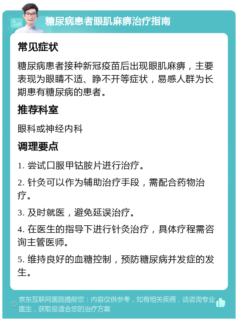 糖尿病患者眼肌麻痹治疗指南 常见症状 糖尿病患者接种新冠疫苗后出现眼肌麻痹，主要表现为眼睛不适、睁不开等症状，易感人群为长期患有糖尿病的患者。 推荐科室 眼科或神经内科 调理要点 1. 尝试口服甲钴胺片进行治疗。 2. 针灸可以作为辅助治疗手段，需配合药物治疗。 3. 及时就医，避免延误治疗。 4. 在医生的指导下进行针灸治疗，具体疗程需咨询主管医师。 5. 维持良好的血糖控制，预防糖尿病并发症的发生。