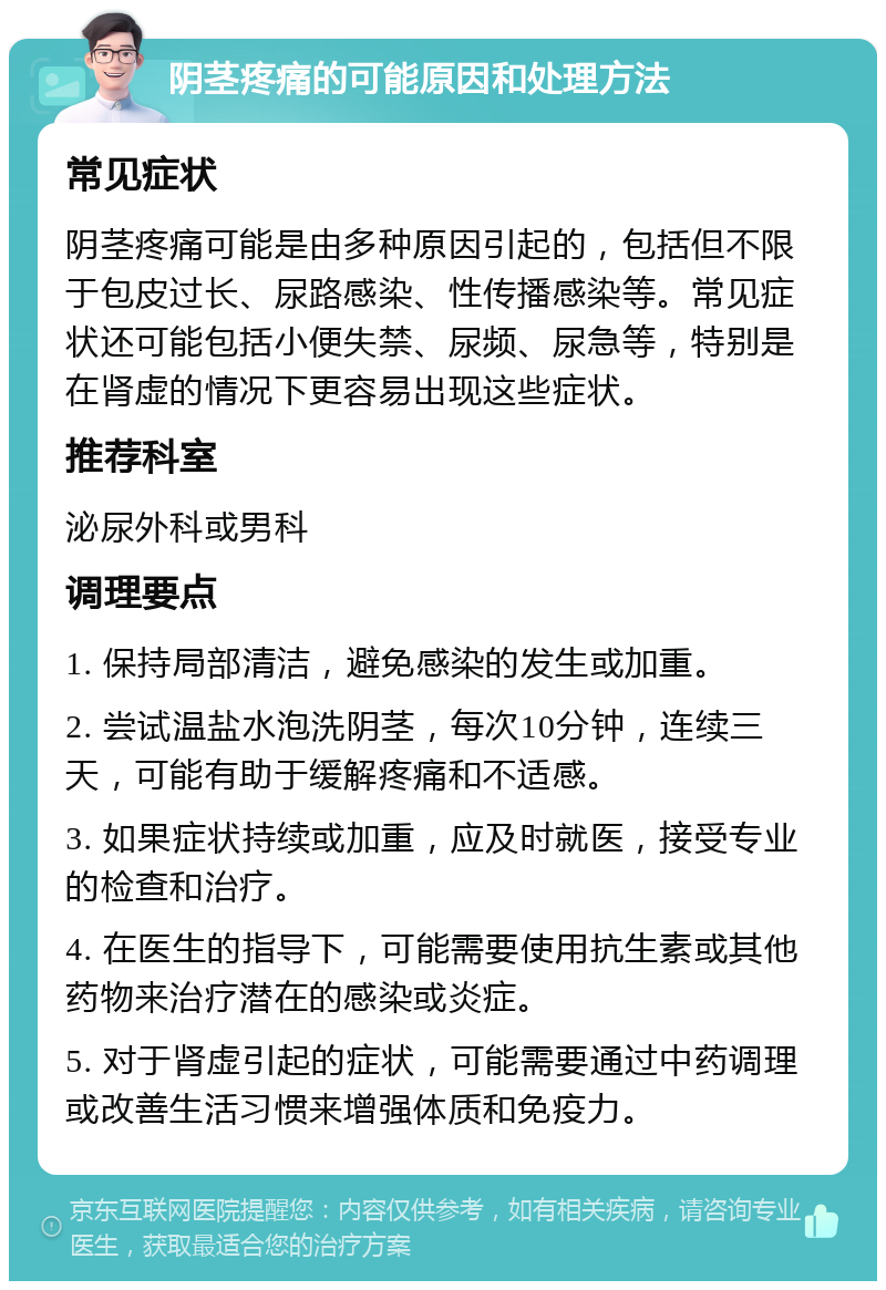 阴茎疼痛的可能原因和处理方法 常见症状 阴茎疼痛可能是由多种原因引起的，包括但不限于包皮过长、尿路感染、性传播感染等。常见症状还可能包括小便失禁、尿频、尿急等，特别是在肾虚的情况下更容易出现这些症状。 推荐科室 泌尿外科或男科 调理要点 1. 保持局部清洁，避免感染的发生或加重。 2. 尝试温盐水泡洗阴茎，每次10分钟，连续三天，可能有助于缓解疼痛和不适感。 3. 如果症状持续或加重，应及时就医，接受专业的检查和治疗。 4. 在医生的指导下，可能需要使用抗生素或其他药物来治疗潜在的感染或炎症。 5. 对于肾虚引起的症状，可能需要通过中药调理或改善生活习惯来增强体质和免疫力。