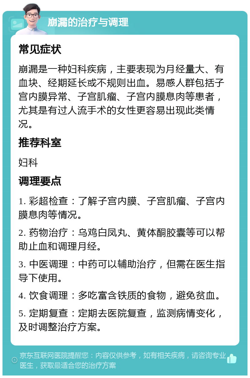 崩漏的治疗与调理 常见症状 崩漏是一种妇科疾病，主要表现为月经量大、有血块、经期延长或不规则出血。易感人群包括子宫内膜异常、子宫肌瘤、子宫内膜息肉等患者，尤其是有过人流手术的女性更容易出现此类情况。 推荐科室 妇科 调理要点 1. 彩超检查：了解子宫内膜、子宫肌瘤、子宫内膜息肉等情况。 2. 药物治疗：乌鸡白凤丸、黄体酮胶囊等可以帮助止血和调理月经。 3. 中医调理：中药可以辅助治疗，但需在医生指导下使用。 4. 饮食调理：多吃富含铁质的食物，避免贫血。 5. 定期复查：定期去医院复查，监测病情变化，及时调整治疗方案。