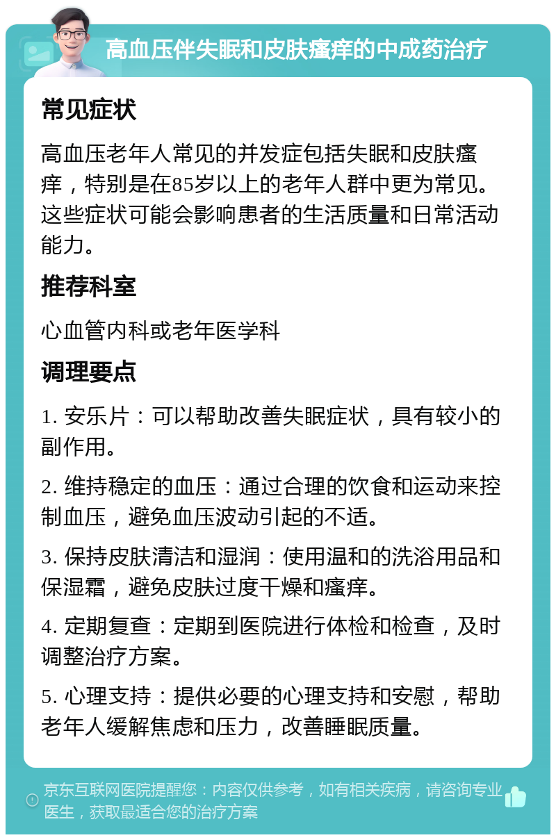 高血压伴失眠和皮肤瘙痒的中成药治疗 常见症状 高血压老年人常见的并发症包括失眠和皮肤瘙痒，特别是在85岁以上的老年人群中更为常见。这些症状可能会影响患者的生活质量和日常活动能力。 推荐科室 心血管内科或老年医学科 调理要点 1. 安乐片：可以帮助改善失眠症状，具有较小的副作用。 2. 维持稳定的血压：通过合理的饮食和运动来控制血压，避免血压波动引起的不适。 3. 保持皮肤清洁和湿润：使用温和的洗浴用品和保湿霜，避免皮肤过度干燥和瘙痒。 4. 定期复查：定期到医院进行体检和检查，及时调整治疗方案。 5. 心理支持：提供必要的心理支持和安慰，帮助老年人缓解焦虑和压力，改善睡眠质量。