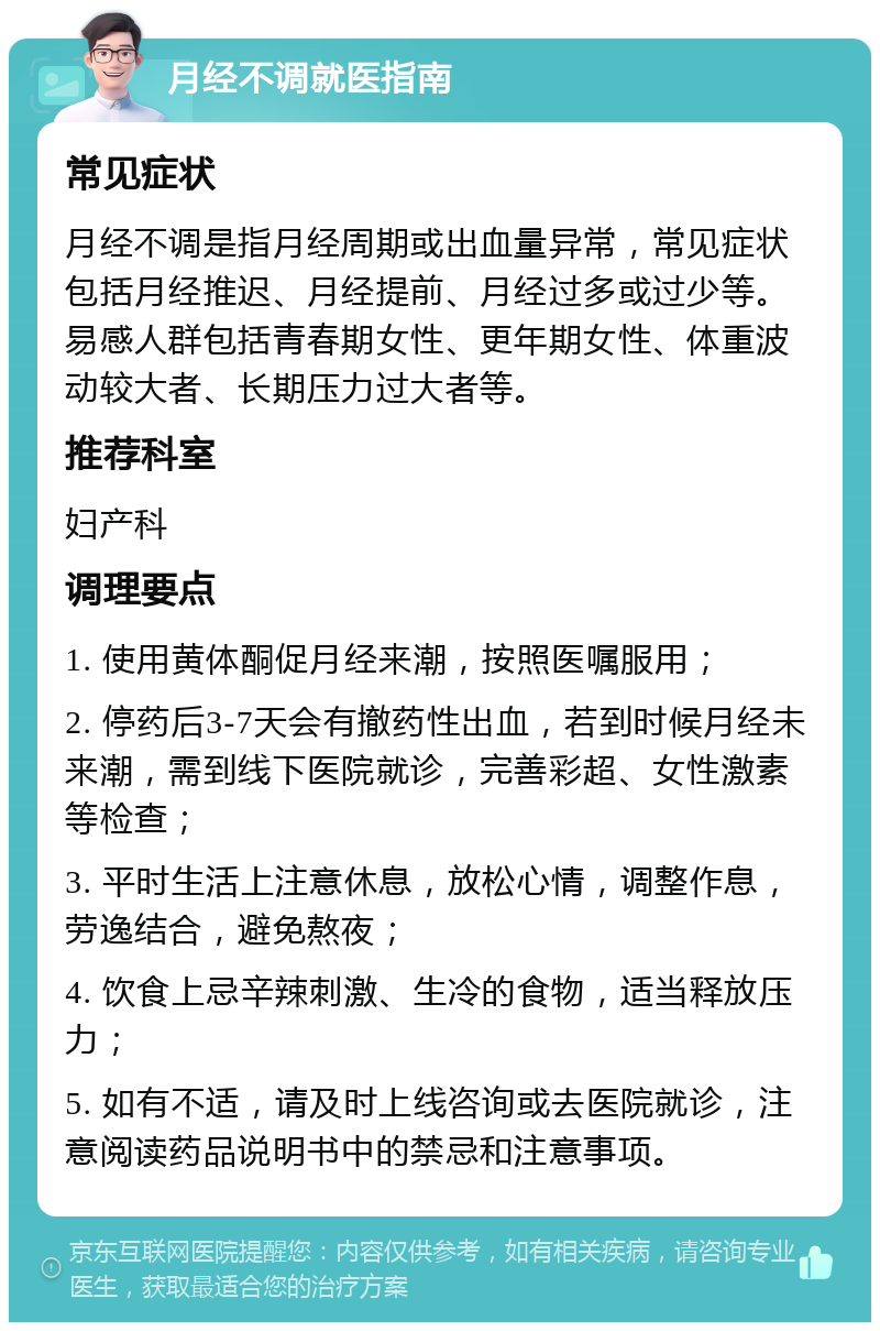 月经不调就医指南 常见症状 月经不调是指月经周期或出血量异常，常见症状包括月经推迟、月经提前、月经过多或过少等。易感人群包括青春期女性、更年期女性、体重波动较大者、长期压力过大者等。 推荐科室 妇产科 调理要点 1. 使用黄体酮促月经来潮，按照医嘱服用； 2. 停药后3-7天会有撤药性出血，若到时候月经未来潮，需到线下医院就诊，完善彩超、女性激素等检查； 3. 平时生活上注意休息，放松心情，调整作息，劳逸结合，避免熬夜； 4. 饮食上忌辛辣刺激、生冷的食物，适当释放压力； 5. 如有不适，请及时上线咨询或去医院就诊，注意阅读药品说明书中的禁忌和注意事项。