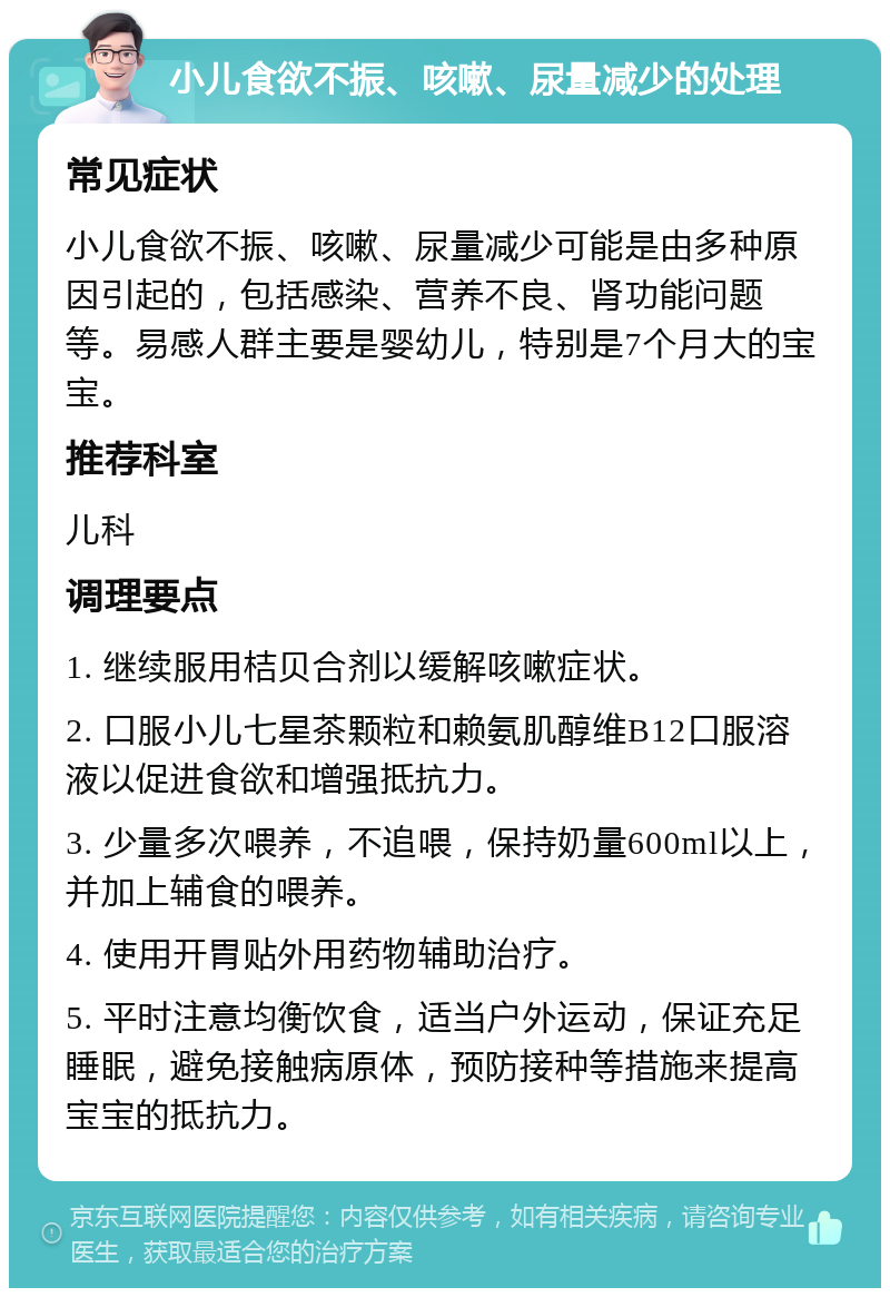 小儿食欲不振、咳嗽、尿量减少的处理 常见症状 小儿食欲不振、咳嗽、尿量减少可能是由多种原因引起的，包括感染、营养不良、肾功能问题等。易感人群主要是婴幼儿，特别是7个月大的宝宝。 推荐科室 儿科 调理要点 1. 继续服用桔贝合剂以缓解咳嗽症状。 2. 口服小儿七星茶颗粒和赖氨肌醇维B12口服溶液以促进食欲和增强抵抗力。 3. 少量多次喂养，不追喂，保持奶量600ml以上，并加上辅食的喂养。 4. 使用开胃贴外用药物辅助治疗。 5. 平时注意均衡饮食，适当户外运动，保证充足睡眠，避免接触病原体，预防接种等措施来提高宝宝的抵抗力。