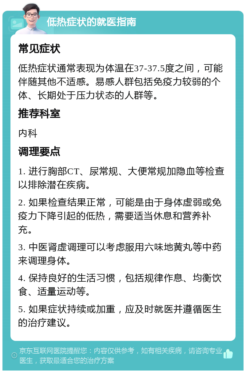 低热症状的就医指南 常见症状 低热症状通常表现为体温在37-37.5度之间，可能伴随其他不适感。易感人群包括免疫力较弱的个体、长期处于压力状态的人群等。 推荐科室 内科 调理要点 1. 进行胸部CT、尿常规、大便常规加隐血等检查以排除潜在疾病。 2. 如果检查结果正常，可能是由于身体虚弱或免疫力下降引起的低热，需要适当休息和营养补充。 3. 中医肾虚调理可以考虑服用六味地黄丸等中药来调理身体。 4. 保持良好的生活习惯，包括规律作息、均衡饮食、适量运动等。 5. 如果症状持续或加重，应及时就医并遵循医生的治疗建议。