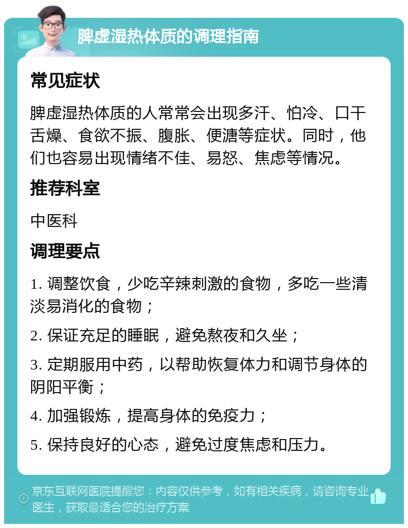 脾虚湿热体质的调理指南 常见症状 脾虚湿热体质的人常常会出现多汗、怕冷、口干舌燥、食欲不振、腹胀、便溏等症状。同时，他们也容易出现情绪不佳、易怒、焦虑等情况。 推荐科室 中医科 调理要点 1. 调整饮食，少吃辛辣刺激的食物，多吃一些清淡易消化的食物； 2. 保证充足的睡眠，避免熬夜和久坐； 3. 定期服用中药，以帮助恢复体力和调节身体的阴阳平衡； 4. 加强锻炼，提高身体的免疫力； 5. 保持良好的心态，避免过度焦虑和压力。