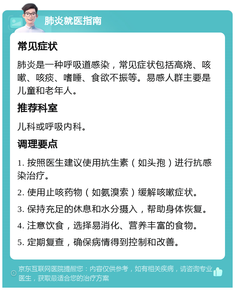 肺炎就医指南 常见症状 肺炎是一种呼吸道感染，常见症状包括高烧、咳嗽、咳痰、嗜睡、食欲不振等。易感人群主要是儿童和老年人。 推荐科室 儿科或呼吸内科。 调理要点 1. 按照医生建议使用抗生素（如头孢）进行抗感染治疗。 2. 使用止咳药物（如氨溴索）缓解咳嗽症状。 3. 保持充足的休息和水分摄入，帮助身体恢复。 4. 注意饮食，选择易消化、营养丰富的食物。 5. 定期复查，确保病情得到控制和改善。