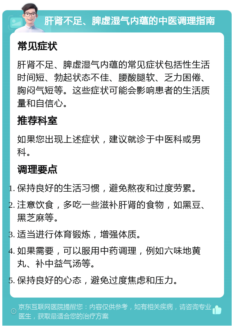 肝肾不足、脾虚湿气内蕴的中医调理指南 常见症状 肝肾不足、脾虚湿气内蕴的常见症状包括性生活时间短、勃起状态不佳、腰酸腿软、乏力困倦、胸闷气短等。这些症状可能会影响患者的生活质量和自信心。 推荐科室 如果您出现上述症状，建议就诊于中医科或男科。 调理要点 保持良好的生活习惯，避免熬夜和过度劳累。 注意饮食，多吃一些滋补肝肾的食物，如黑豆、黑芝麻等。 适当进行体育锻炼，增强体质。 如果需要，可以服用中药调理，例如六味地黄丸、补中益气汤等。 保持良好的心态，避免过度焦虑和压力。