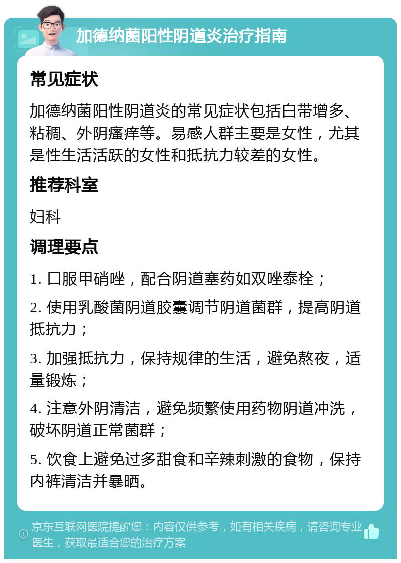 加德纳菌阳性阴道炎治疗指南 常见症状 加德纳菌阳性阴道炎的常见症状包括白带增多、粘稠、外阴瘙痒等。易感人群主要是女性，尤其是性生活活跃的女性和抵抗力较差的女性。 推荐科室 妇科 调理要点 1. 口服甲硝唑，配合阴道塞药如双唑泰栓； 2. 使用乳酸菌阴道胶囊调节阴道菌群，提高阴道抵抗力； 3. 加强抵抗力，保持规律的生活，避免熬夜，适量锻炼； 4. 注意外阴清洁，避免频繁使用药物阴道冲洗，破坏阴道正常菌群； 5. 饮食上避免过多甜食和辛辣刺激的食物，保持内裤清洁并暴晒。