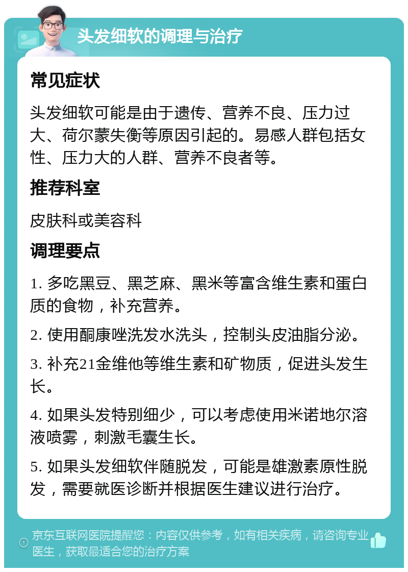 头发细软的调理与治疗 常见症状 头发细软可能是由于遗传、营养不良、压力过大、荷尔蒙失衡等原因引起的。易感人群包括女性、压力大的人群、营养不良者等。 推荐科室 皮肤科或美容科 调理要点 1. 多吃黑豆、黑芝麻、黑米等富含维生素和蛋白质的食物，补充营养。 2. 使用酮康唑洗发水洗头，控制头皮油脂分泌。 3. 补充21金维他等维生素和矿物质，促进头发生长。 4. 如果头发特别细少，可以考虑使用米诺地尔溶液喷雾，刺激毛囊生长。 5. 如果头发细软伴随脱发，可能是雄激素原性脱发，需要就医诊断并根据医生建议进行治疗。