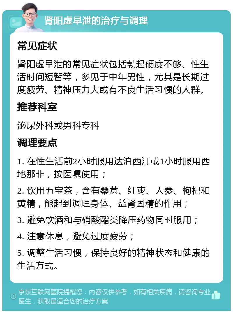 肾阳虚早泄的治疗与调理 常见症状 肾阳虚早泄的常见症状包括勃起硬度不够、性生活时间短暂等，多见于中年男性，尤其是长期过度疲劳、精神压力大或有不良生活习惯的人群。 推荐科室 泌尿外科或男科专科 调理要点 1. 在性生活前2小时服用达泊西汀或1小时服用西地那非，按医嘱使用； 2. 饮用五宝茶，含有桑葚、红枣、人参、枸杞和黄精，能起到调理身体、益肾固精的作用； 3. 避免饮酒和与硝酸酯类降压药物同时服用； 4. 注意休息，避免过度疲劳； 5. 调整生活习惯，保持良好的精神状态和健康的生活方式。