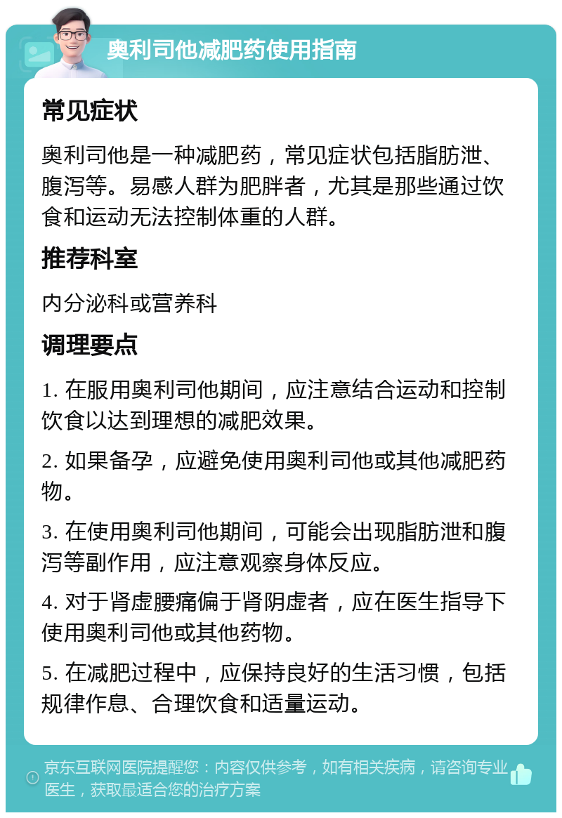 奥利司他减肥药使用指南 常见症状 奥利司他是一种减肥药，常见症状包括脂肪泄、腹泻等。易感人群为肥胖者，尤其是那些通过饮食和运动无法控制体重的人群。 推荐科室 内分泌科或营养科 调理要点 1. 在服用奥利司他期间，应注意结合运动和控制饮食以达到理想的减肥效果。 2. 如果备孕，应避免使用奥利司他或其他减肥药物。 3. 在使用奥利司他期间，可能会出现脂肪泄和腹泻等副作用，应注意观察身体反应。 4. 对于肾虚腰痛偏于肾阴虚者，应在医生指导下使用奥利司他或其他药物。 5. 在减肥过程中，应保持良好的生活习惯，包括规律作息、合理饮食和适量运动。