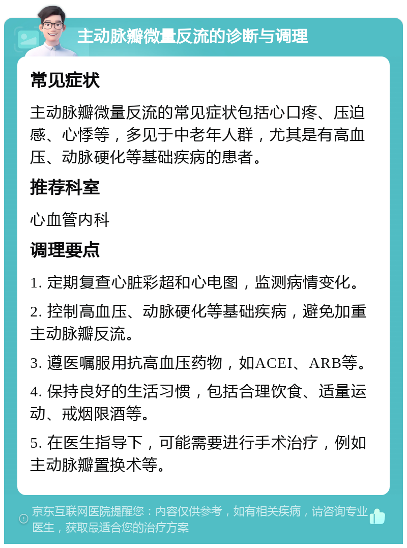 主动脉瓣微量反流的诊断与调理 常见症状 主动脉瓣微量反流的常见症状包括心口疼、压迫感、心悸等，多见于中老年人群，尤其是有高血压、动脉硬化等基础疾病的患者。 推荐科室 心血管内科 调理要点 1. 定期复查心脏彩超和心电图，监测病情变化。 2. 控制高血压、动脉硬化等基础疾病，避免加重主动脉瓣反流。 3. 遵医嘱服用抗高血压药物，如ACEI、ARB等。 4. 保持良好的生活习惯，包括合理饮食、适量运动、戒烟限酒等。 5. 在医生指导下，可能需要进行手术治疗，例如主动脉瓣置换术等。