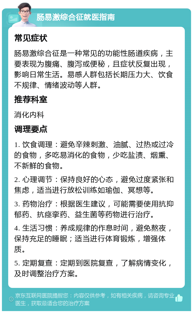 肠易激综合征就医指南 常见症状 肠易激综合征是一种常见的功能性肠道疾病，主要表现为腹痛、腹泻或便秘，且症状反复出现，影响日常生活。易感人群包括长期压力大、饮食不规律、情绪波动等人群。 推荐科室 消化内科 调理要点 1. 饮食调理：避免辛辣刺激、油腻、过热或过冷的食物，多吃易消化的食物，少吃盐渍、烟熏、不新鲜的食物。 2. 心理调节：保持良好的心态，避免过度紧张和焦虑，适当进行放松训练如瑜伽、冥想等。 3. 药物治疗：根据医生建议，可能需要使用抗抑郁药、抗痉挛药、益生菌等药物进行治疗。 4. 生活习惯：养成规律的作息时间，避免熬夜，保持充足的睡眠；适当进行体育锻炼，增强体质。 5. 定期复查：定期到医院复查，了解病情变化，及时调整治疗方案。