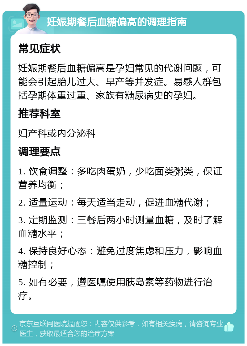 妊娠期餐后血糖偏高的调理指南 常见症状 妊娠期餐后血糖偏高是孕妇常见的代谢问题，可能会引起胎儿过大、早产等并发症。易感人群包括孕期体重过重、家族有糖尿病史的孕妇。 推荐科室 妇产科或内分泌科 调理要点 1. 饮食调整：多吃肉蛋奶，少吃面类粥类，保证营养均衡； 2. 适量运动：每天适当走动，促进血糖代谢； 3. 定期监测：三餐后两小时测量血糖，及时了解血糖水平； 4. 保持良好心态：避免过度焦虑和压力，影响血糖控制； 5. 如有必要，遵医嘱使用胰岛素等药物进行治疗。