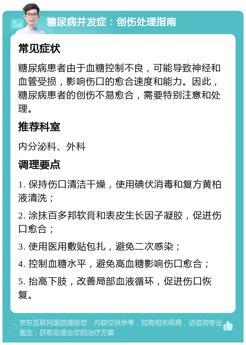 糖尿病并发症：创伤处理指南 常见症状 糖尿病患者由于血糖控制不良，可能导致神经和血管受损，影响伤口的愈合速度和能力。因此，糖尿病患者的创伤不易愈合，需要特别注意和处理。 推荐科室 内分泌科、外科 调理要点 1. 保持伤口清洁干燥，使用碘伏消毒和复方黄柏液清洗； 2. 涂抹百多邦软膏和表皮生长因子凝胶，促进伤口愈合； 3. 使用医用敷贴包扎，避免二次感染； 4. 控制血糖水平，避免高血糖影响伤口愈合； 5. 抬高下肢，改善局部血液循环，促进伤口恢复。