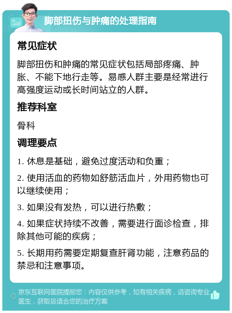 脚部扭伤与肿痛的处理指南 常见症状 脚部扭伤和肿痛的常见症状包括局部疼痛、肿胀、不能下地行走等。易感人群主要是经常进行高强度运动或长时间站立的人群。 推荐科室 骨科 调理要点 1. 休息是基础，避免过度活动和负重； 2. 使用活血的药物如舒筋活血片，外用药物也可以继续使用； 3. 如果没有发热，可以进行热敷； 4. 如果症状持续不改善，需要进行面诊检查，排除其他可能的疾病； 5. 长期用药需要定期复查肝肾功能，注意药品的禁忌和注意事项。