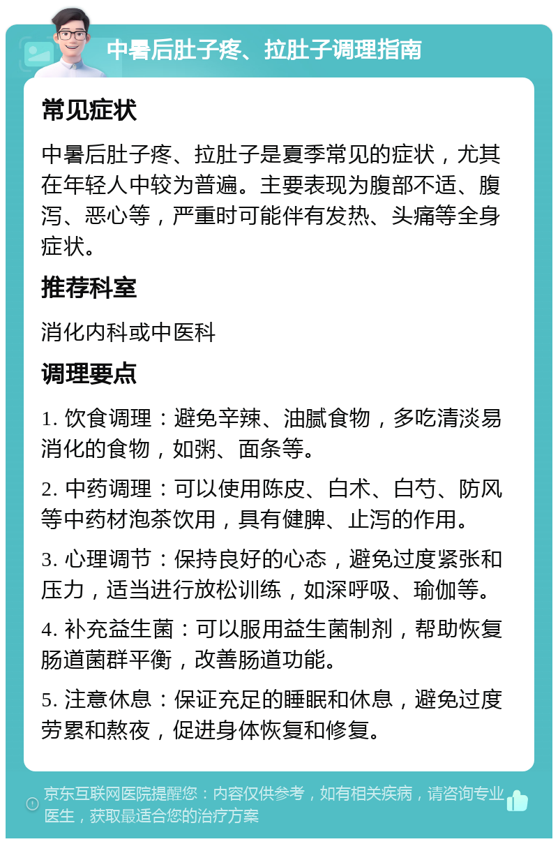 中暑后肚子疼、拉肚子调理指南 常见症状 中暑后肚子疼、拉肚子是夏季常见的症状，尤其在年轻人中较为普遍。主要表现为腹部不适、腹泻、恶心等，严重时可能伴有发热、头痛等全身症状。 推荐科室 消化内科或中医科 调理要点 1. 饮食调理：避免辛辣、油腻食物，多吃清淡易消化的食物，如粥、面条等。 2. 中药调理：可以使用陈皮、白术、白芍、防风等中药材泡茶饮用，具有健脾、止泻的作用。 3. 心理调节：保持良好的心态，避免过度紧张和压力，适当进行放松训练，如深呼吸、瑜伽等。 4. 补充益生菌：可以服用益生菌制剂，帮助恢复肠道菌群平衡，改善肠道功能。 5. 注意休息：保证充足的睡眠和休息，避免过度劳累和熬夜，促进身体恢复和修复。