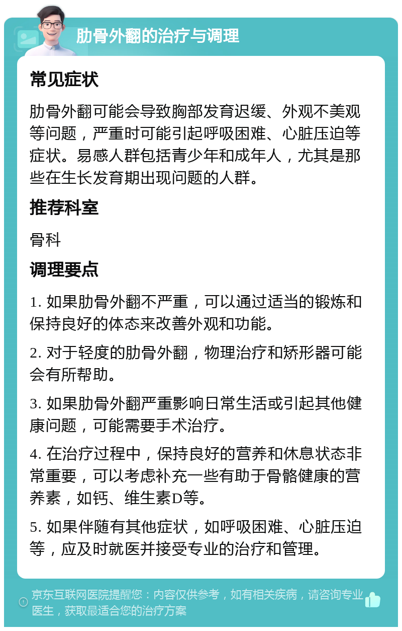 肋骨外翻的治疗与调理 常见症状 肋骨外翻可能会导致胸部发育迟缓、外观不美观等问题，严重时可能引起呼吸困难、心脏压迫等症状。易感人群包括青少年和成年人，尤其是那些在生长发育期出现问题的人群。 推荐科室 骨科 调理要点 1. 如果肋骨外翻不严重，可以通过适当的锻炼和保持良好的体态来改善外观和功能。 2. 对于轻度的肋骨外翻，物理治疗和矫形器可能会有所帮助。 3. 如果肋骨外翻严重影响日常生活或引起其他健康问题，可能需要手术治疗。 4. 在治疗过程中，保持良好的营养和休息状态非常重要，可以考虑补充一些有助于骨骼健康的营养素，如钙、维生素D等。 5. 如果伴随有其他症状，如呼吸困难、心脏压迫等，应及时就医并接受专业的治疗和管理。