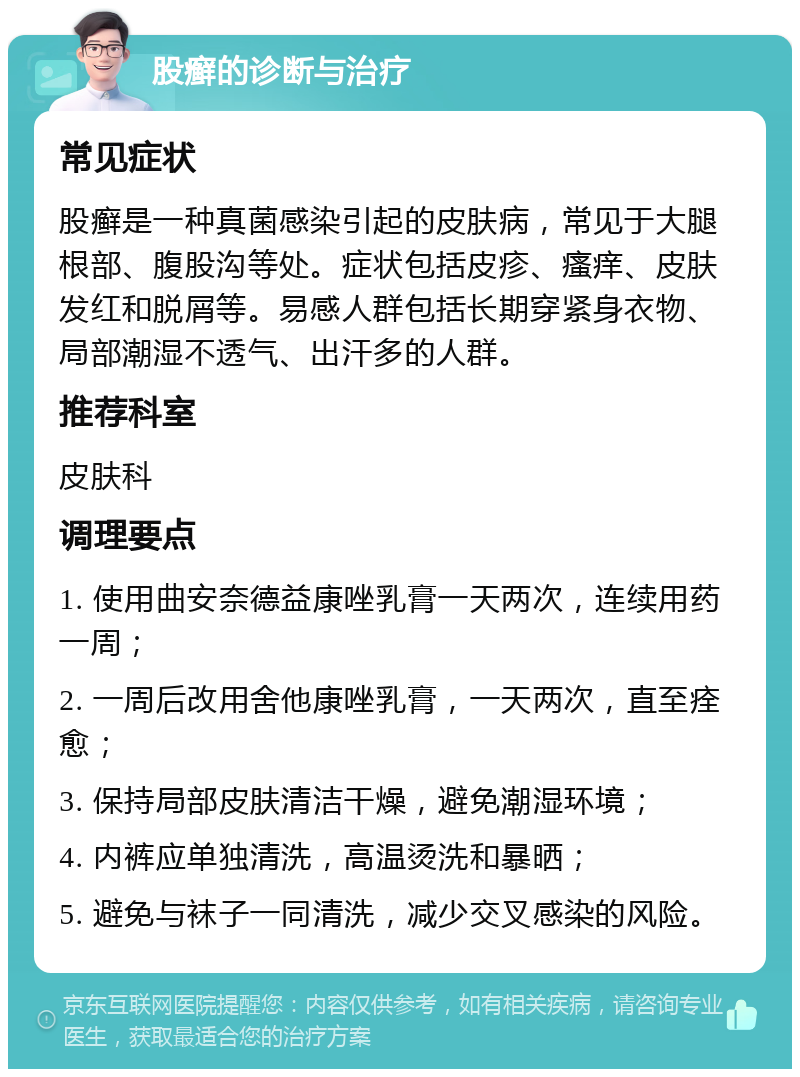 股癣的诊断与治疗 常见症状 股癣是一种真菌感染引起的皮肤病，常见于大腿根部、腹股沟等处。症状包括皮疹、瘙痒、皮肤发红和脱屑等。易感人群包括长期穿紧身衣物、局部潮湿不透气、出汗多的人群。 推荐科室 皮肤科 调理要点 1. 使用曲安奈德益康唑乳膏一天两次，连续用药一周； 2. 一周后改用舍他康唑乳膏，一天两次，直至痊愈； 3. 保持局部皮肤清洁干燥，避免潮湿环境； 4. 内裤应单独清洗，高温烫洗和暴晒； 5. 避免与袜子一同清洗，减少交叉感染的风险。