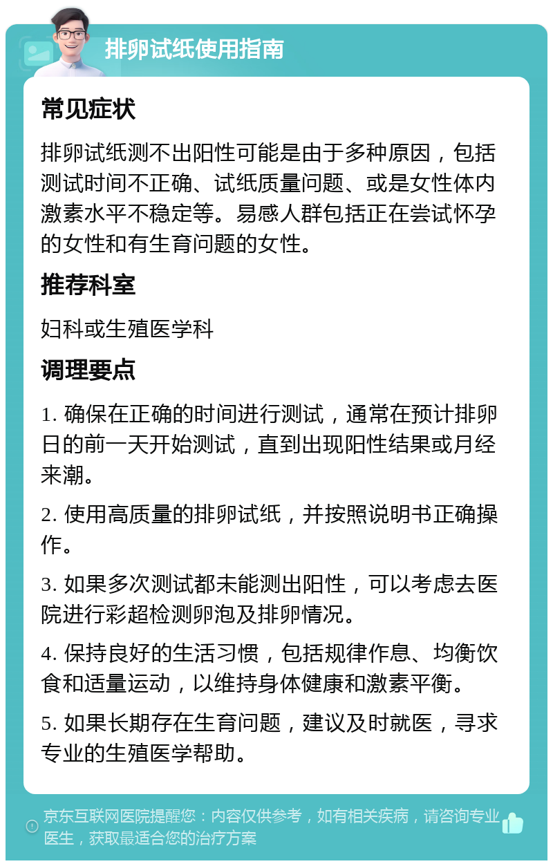 排卵试纸使用指南 常见症状 排卵试纸测不出阳性可能是由于多种原因，包括测试时间不正确、试纸质量问题、或是女性体内激素水平不稳定等。易感人群包括正在尝试怀孕的女性和有生育问题的女性。 推荐科室 妇科或生殖医学科 调理要点 1. 确保在正确的时间进行测试，通常在预计排卵日的前一天开始测试，直到出现阳性结果或月经来潮。 2. 使用高质量的排卵试纸，并按照说明书正确操作。 3. 如果多次测试都未能测出阳性，可以考虑去医院进行彩超检测卵泡及排卵情况。 4. 保持良好的生活习惯，包括规律作息、均衡饮食和适量运动，以维持身体健康和激素平衡。 5. 如果长期存在生育问题，建议及时就医，寻求专业的生殖医学帮助。