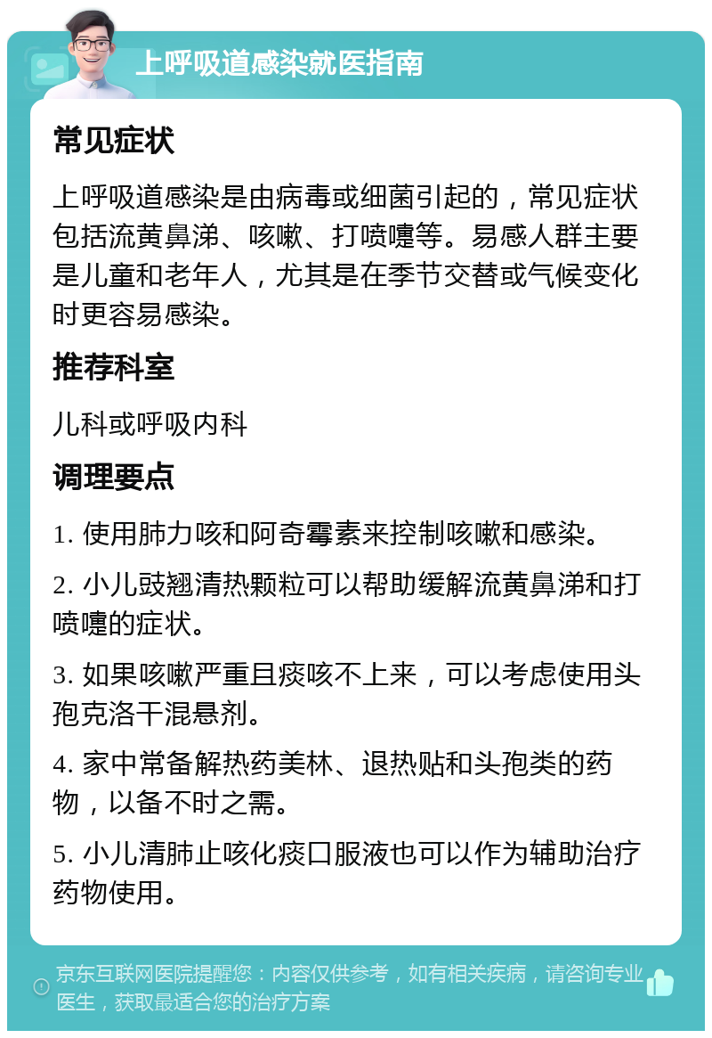 上呼吸道感染就医指南 常见症状 上呼吸道感染是由病毒或细菌引起的，常见症状包括流黄鼻涕、咳嗽、打喷嚏等。易感人群主要是儿童和老年人，尤其是在季节交替或气候变化时更容易感染。 推荐科室 儿科或呼吸内科 调理要点 1. 使用肺力咳和阿奇霉素来控制咳嗽和感染。 2. 小儿豉翘清热颗粒可以帮助缓解流黄鼻涕和打喷嚏的症状。 3. 如果咳嗽严重且痰咳不上来，可以考虑使用头孢克洛干混悬剂。 4. 家中常备解热药美林、退热贴和头孢类的药物，以备不时之需。 5. 小儿清肺止咳化痰口服液也可以作为辅助治疗药物使用。