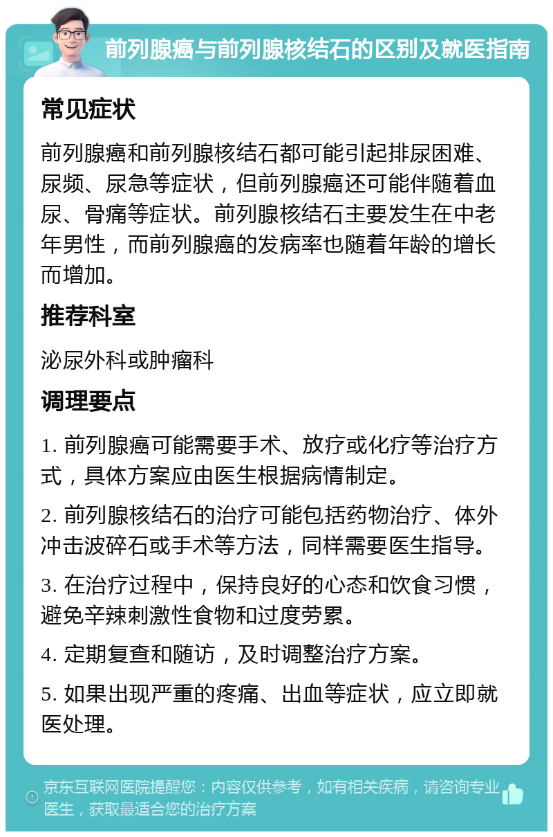 前列腺癌与前列腺核结石的区别及就医指南 常见症状 前列腺癌和前列腺核结石都可能引起排尿困难、尿频、尿急等症状，但前列腺癌还可能伴随着血尿、骨痛等症状。前列腺核结石主要发生在中老年男性，而前列腺癌的发病率也随着年龄的增长而增加。 推荐科室 泌尿外科或肿瘤科 调理要点 1. 前列腺癌可能需要手术、放疗或化疗等治疗方式，具体方案应由医生根据病情制定。 2. 前列腺核结石的治疗可能包括药物治疗、体外冲击波碎石或手术等方法，同样需要医生指导。 3. 在治疗过程中，保持良好的心态和饮食习惯，避免辛辣刺激性食物和过度劳累。 4. 定期复查和随访，及时调整治疗方案。 5. 如果出现严重的疼痛、出血等症状，应立即就医处理。