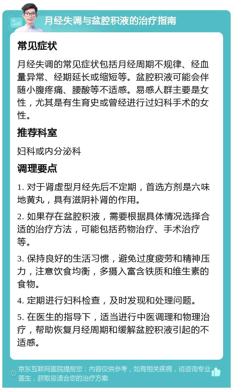 月经失调与盆腔积液的治疗指南 常见症状 月经失调的常见症状包括月经周期不规律、经血量异常、经期延长或缩短等。盆腔积液可能会伴随小腹疼痛、腰酸等不适感。易感人群主要是女性，尤其是有生育史或曾经进行过妇科手术的女性。 推荐科室 妇科或内分泌科 调理要点 1. 对于肾虚型月经先后不定期，首选方剂是六味地黄丸，具有滋阴补肾的作用。 2. 如果存在盆腔积液，需要根据具体情况选择合适的治疗方法，可能包括药物治疗、手术治疗等。 3. 保持良好的生活习惯，避免过度疲劳和精神压力，注意饮食均衡，多摄入富含铁质和维生素的食物。 4. 定期进行妇科检查，及时发现和处理问题。 5. 在医生的指导下，适当进行中医调理和物理治疗，帮助恢复月经周期和缓解盆腔积液引起的不适感。