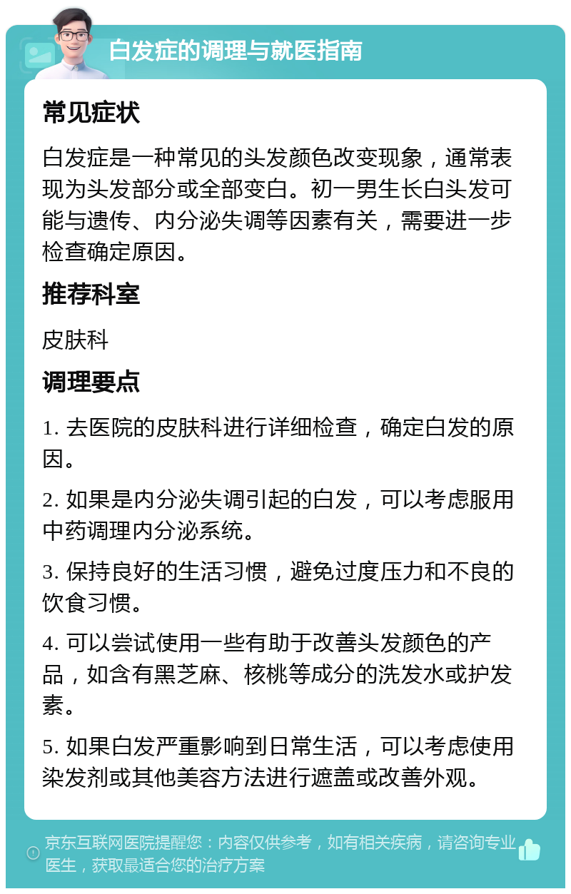 白发症的调理与就医指南 常见症状 白发症是一种常见的头发颜色改变现象，通常表现为头发部分或全部变白。初一男生长白头发可能与遗传、内分泌失调等因素有关，需要进一步检查确定原因。 推荐科室 皮肤科 调理要点 1. 去医院的皮肤科进行详细检查，确定白发的原因。 2. 如果是内分泌失调引起的白发，可以考虑服用中药调理内分泌系统。 3. 保持良好的生活习惯，避免过度压力和不良的饮食习惯。 4. 可以尝试使用一些有助于改善头发颜色的产品，如含有黑芝麻、核桃等成分的洗发水或护发素。 5. 如果白发严重影响到日常生活，可以考虑使用染发剂或其他美容方法进行遮盖或改善外观。