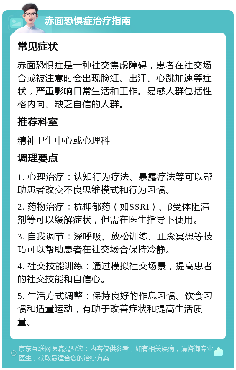 赤面恐惧症治疗指南 常见症状 赤面恐惧症是一种社交焦虑障碍，患者在社交场合或被注意时会出现脸红、出汗、心跳加速等症状，严重影响日常生活和工作。易感人群包括性格内向、缺乏自信的人群。 推荐科室 精神卫生中心或心理科 调理要点 1. 心理治疗：认知行为疗法、暴露疗法等可以帮助患者改变不良思维模式和行为习惯。 2. 药物治疗：抗抑郁药（如SSRI）、β受体阻滞剂等可以缓解症状，但需在医生指导下使用。 3. 自我调节：深呼吸、放松训练、正念冥想等技巧可以帮助患者在社交场合保持冷静。 4. 社交技能训练：通过模拟社交场景，提高患者的社交技能和自信心。 5. 生活方式调整：保持良好的作息习惯、饮食习惯和适量运动，有助于改善症状和提高生活质量。