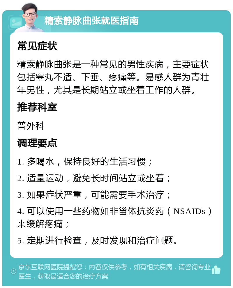 精索静脉曲张就医指南 常见症状 精索静脉曲张是一种常见的男性疾病，主要症状包括睾丸不适、下垂、疼痛等。易感人群为青壮年男性，尤其是长期站立或坐着工作的人群。 推荐科室 普外科 调理要点 1. 多喝水，保持良好的生活习惯； 2. 适量运动，避免长时间站立或坐着； 3. 如果症状严重，可能需要手术治疗； 4. 可以使用一些药物如非甾体抗炎药（NSAIDs）来缓解疼痛； 5. 定期进行检查，及时发现和治疗问题。