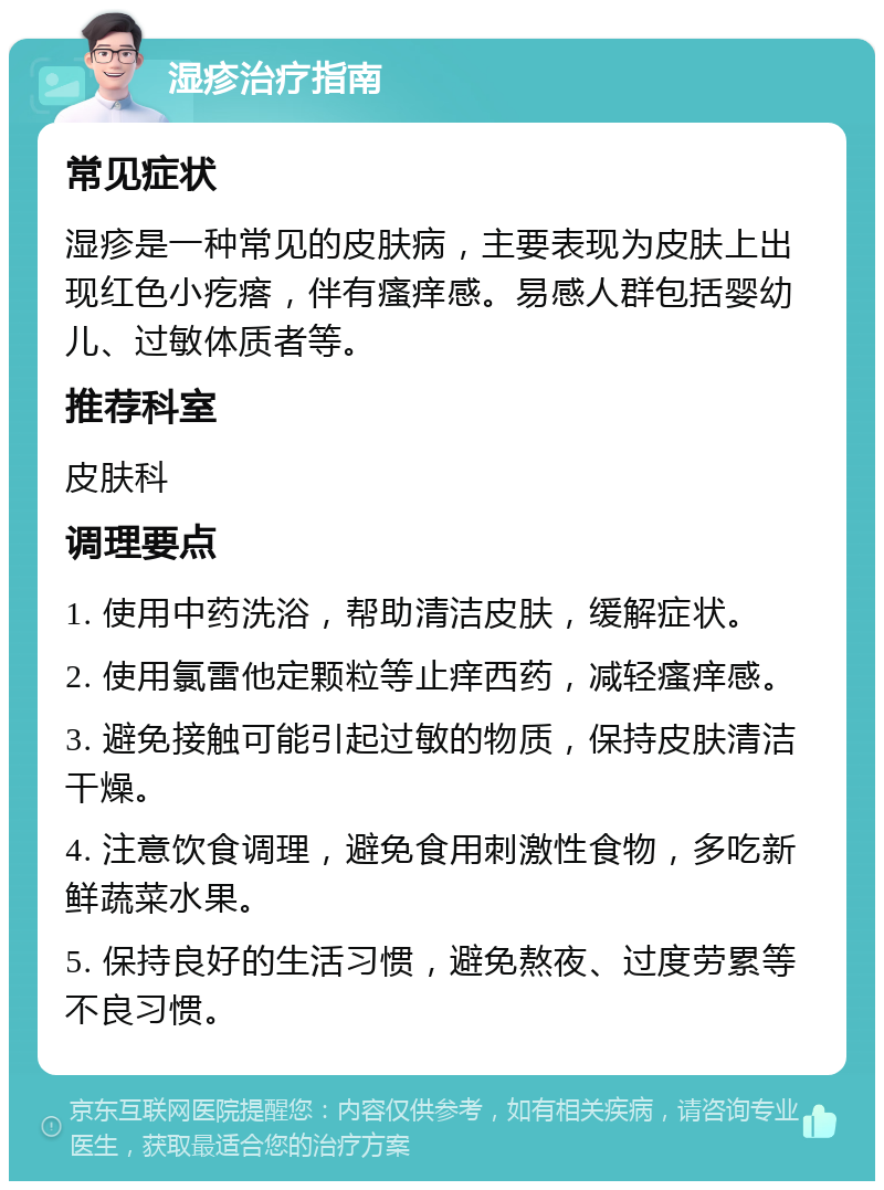 湿疹治疗指南 常见症状 湿疹是一种常见的皮肤病，主要表现为皮肤上出现红色小疙瘩，伴有瘙痒感。易感人群包括婴幼儿、过敏体质者等。 推荐科室 皮肤科 调理要点 1. 使用中药洗浴，帮助清洁皮肤，缓解症状。 2. 使用氯雷他定颗粒等止痒西药，减轻瘙痒感。 3. 避免接触可能引起过敏的物质，保持皮肤清洁干燥。 4. 注意饮食调理，避免食用刺激性食物，多吃新鲜蔬菜水果。 5. 保持良好的生活习惯，避免熬夜、过度劳累等不良习惯。