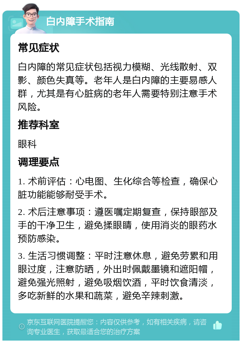 白内障手术指南 常见症状 白内障的常见症状包括视力模糊、光线散射、双影、颜色失真等。老年人是白内障的主要易感人群，尤其是有心脏病的老年人需要特别注意手术风险。 推荐科室 眼科 调理要点 1. 术前评估：心电图、生化综合等检查，确保心脏功能能够耐受手术。 2. 术后注意事项：遵医嘱定期复查，保持眼部及手的干净卫生，避免揉眼睛，使用消炎的眼药水预防感染。 3. 生活习惯调整：平时注意休息，避免劳累和用眼过度，注意防晒，外出时佩戴墨镜和遮阳帽，避免强光照射，避免吸烟饮酒，平时饮食清淡，多吃新鲜的水果和蔬菜，避免辛辣刺激。