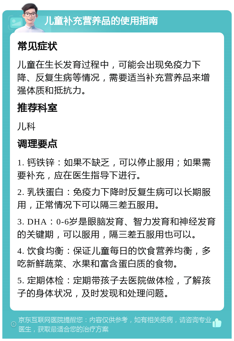 儿童补充营养品的使用指南 常见症状 儿童在生长发育过程中，可能会出现免疫力下降、反复生病等情况，需要适当补充营养品来增强体质和抵抗力。 推荐科室 儿科 调理要点 1. 钙铁锌：如果不缺乏，可以停止服用；如果需要补充，应在医生指导下进行。 2. 乳铁蛋白：免疫力下降时反复生病可以长期服用，正常情况下可以隔三差五服用。 3. DHA：0-6岁是眼脑发育、智力发育和神经发育的关键期，可以服用，隔三差五服用也可以。 4. 饮食均衡：保证儿童每日的饮食营养均衡，多吃新鲜蔬菜、水果和富含蛋白质的食物。 5. 定期体检：定期带孩子去医院做体检，了解孩子的身体状况，及时发现和处理问题。