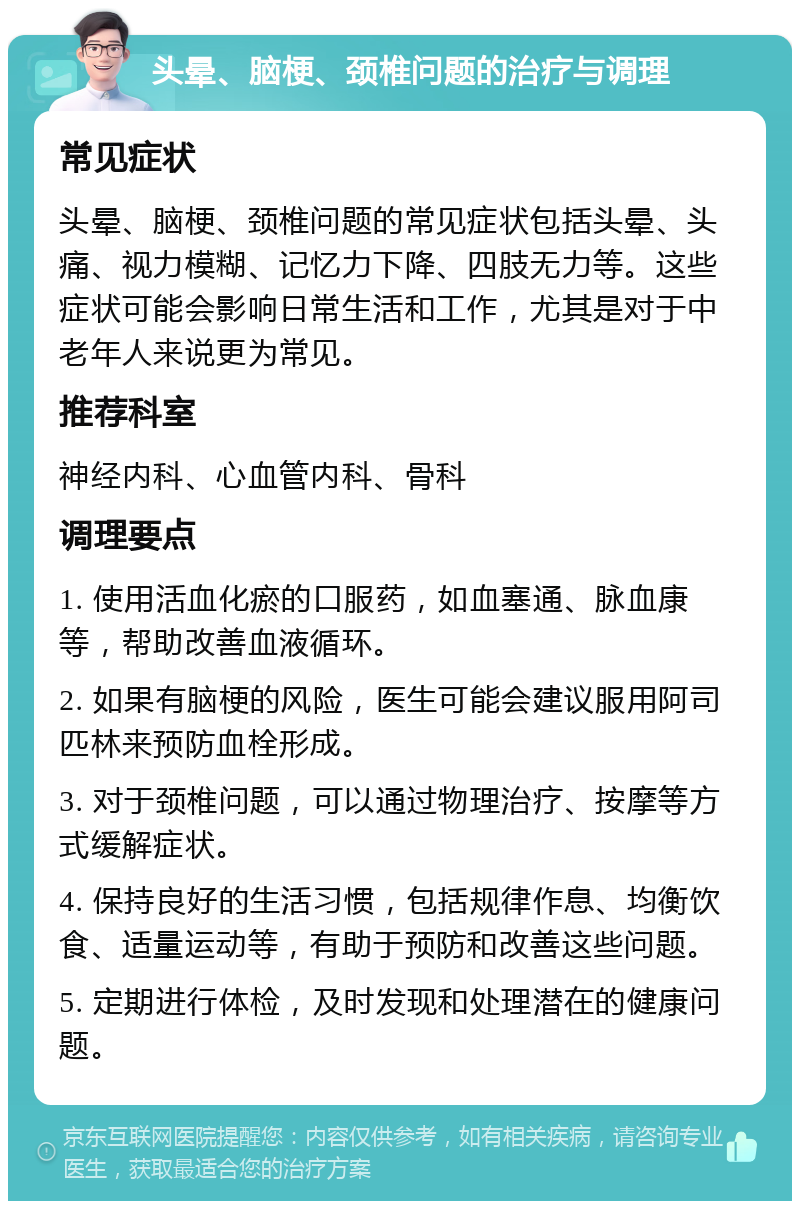 头晕、脑梗、颈椎问题的治疗与调理 常见症状 头晕、脑梗、颈椎问题的常见症状包括头晕、头痛、视力模糊、记忆力下降、四肢无力等。这些症状可能会影响日常生活和工作，尤其是对于中老年人来说更为常见。 推荐科室 神经内科、心血管内科、骨科 调理要点 1. 使用活血化瘀的口服药，如血塞通、脉血康等，帮助改善血液循环。 2. 如果有脑梗的风险，医生可能会建议服用阿司匹林来预防血栓形成。 3. 对于颈椎问题，可以通过物理治疗、按摩等方式缓解症状。 4. 保持良好的生活习惯，包括规律作息、均衡饮食、适量运动等，有助于预防和改善这些问题。 5. 定期进行体检，及时发现和处理潜在的健康问题。