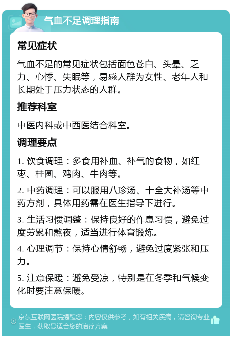 气血不足调理指南 常见症状 气血不足的常见症状包括面色苍白、头晕、乏力、心悸、失眠等，易感人群为女性、老年人和长期处于压力状态的人群。 推荐科室 中医内科或中西医结合科室。 调理要点 1. 饮食调理：多食用补血、补气的食物，如红枣、桂圆、鸡肉、牛肉等。 2. 中药调理：可以服用八珍汤、十全大补汤等中药方剂，具体用药需在医生指导下进行。 3. 生活习惯调整：保持良好的作息习惯，避免过度劳累和熬夜，适当进行体育锻炼。 4. 心理调节：保持心情舒畅，避免过度紧张和压力。 5. 注意保暖：避免受凉，特别是在冬季和气候变化时要注意保暖。