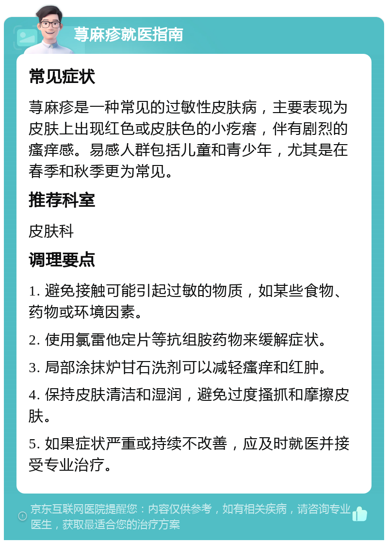 荨麻疹就医指南 常见症状 荨麻疹是一种常见的过敏性皮肤病，主要表现为皮肤上出现红色或皮肤色的小疙瘩，伴有剧烈的瘙痒感。易感人群包括儿童和青少年，尤其是在春季和秋季更为常见。 推荐科室 皮肤科 调理要点 1. 避免接触可能引起过敏的物质，如某些食物、药物或环境因素。 2. 使用氯雷他定片等抗组胺药物来缓解症状。 3. 局部涂抹炉甘石洗剂可以减轻瘙痒和红肿。 4. 保持皮肤清洁和湿润，避免过度搔抓和摩擦皮肤。 5. 如果症状严重或持续不改善，应及时就医并接受专业治疗。