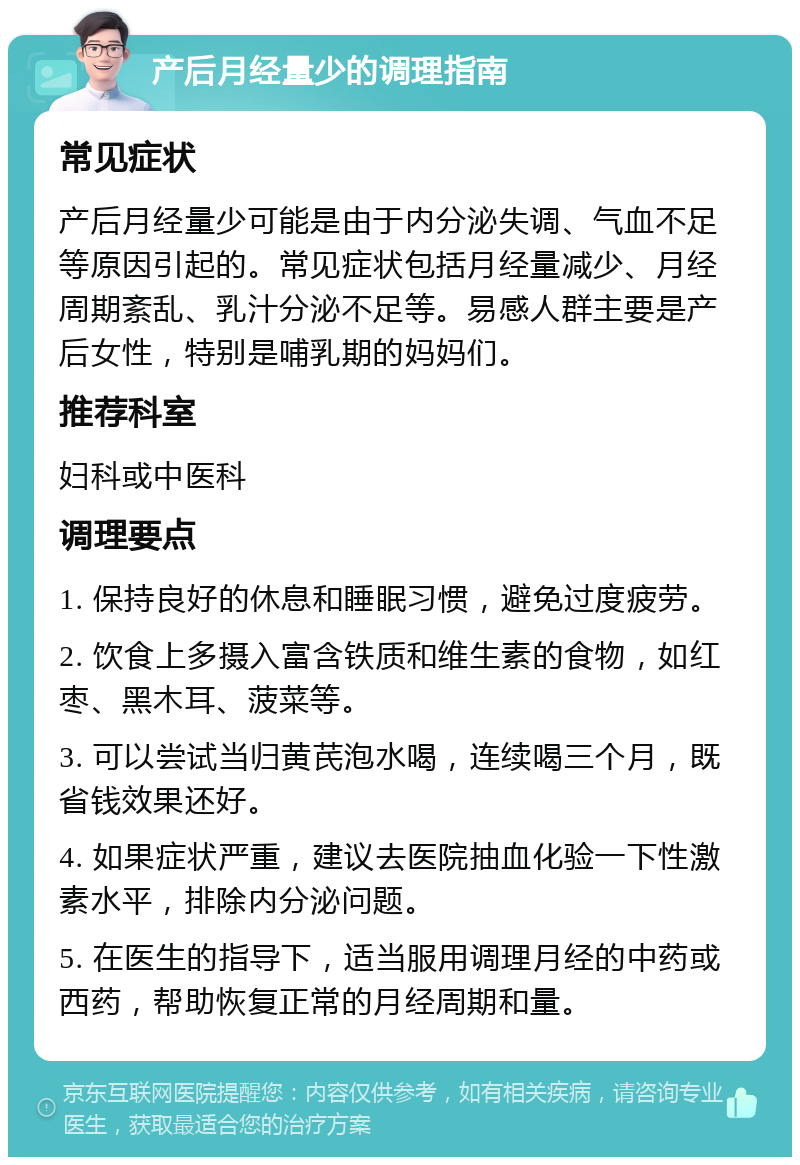 产后月经量少的调理指南 常见症状 产后月经量少可能是由于内分泌失调、气血不足等原因引起的。常见症状包括月经量减少、月经周期紊乱、乳汁分泌不足等。易感人群主要是产后女性，特别是哺乳期的妈妈们。 推荐科室 妇科或中医科 调理要点 1. 保持良好的休息和睡眠习惯，避免过度疲劳。 2. 饮食上多摄入富含铁质和维生素的食物，如红枣、黑木耳、菠菜等。 3. 可以尝试当归黄芪泡水喝，连续喝三个月，既省钱效果还好。 4. 如果症状严重，建议去医院抽血化验一下性激素水平，排除内分泌问题。 5. 在医生的指导下，适当服用调理月经的中药或西药，帮助恢复正常的月经周期和量。