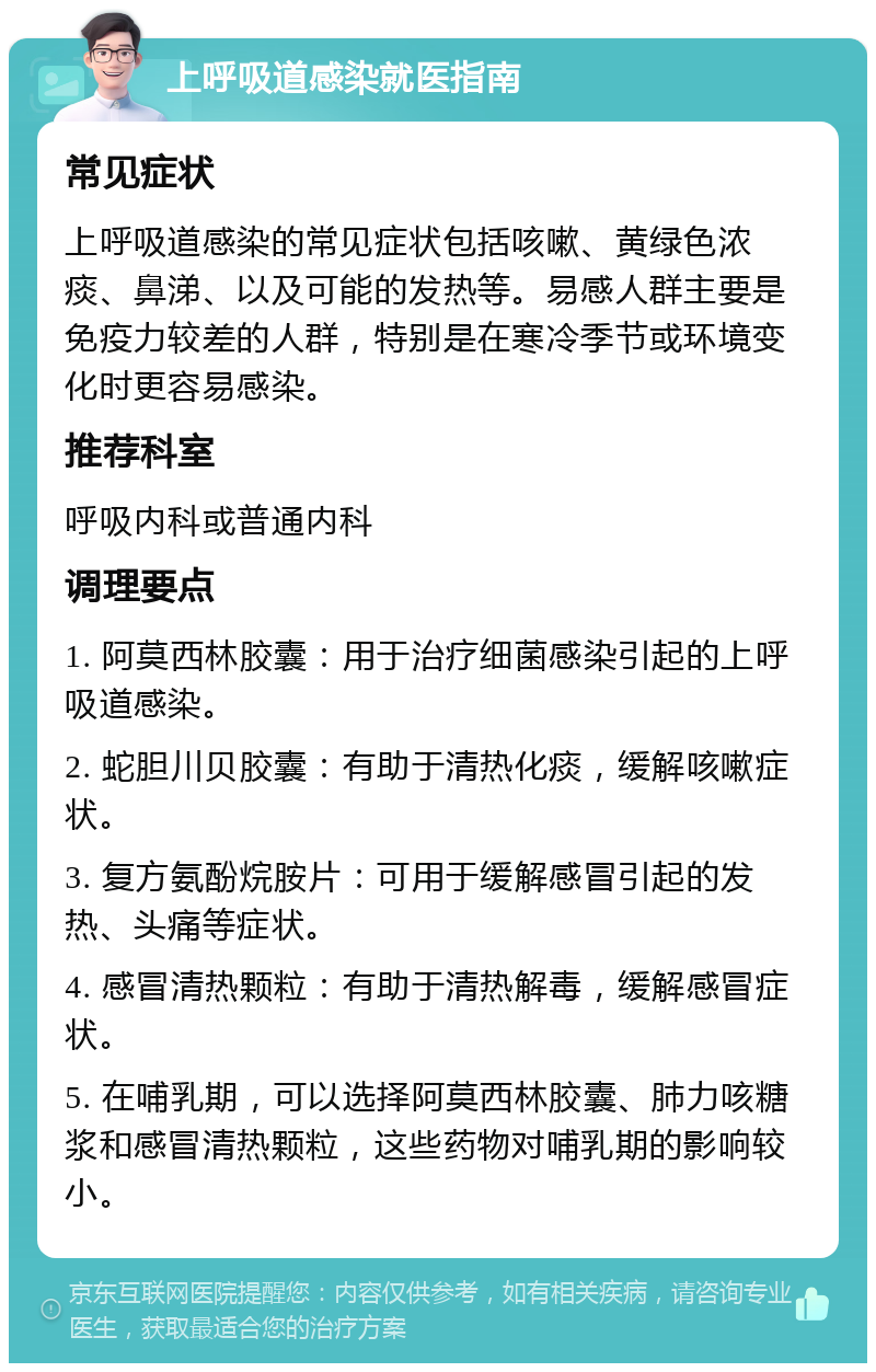 上呼吸道感染就医指南 常见症状 上呼吸道感染的常见症状包括咳嗽、黄绿色浓痰、鼻涕、以及可能的发热等。易感人群主要是免疫力较差的人群，特别是在寒冷季节或环境变化时更容易感染。 推荐科室 呼吸内科或普通内科 调理要点 1. 阿莫西林胶囊：用于治疗细菌感染引起的上呼吸道感染。 2. 蛇胆川贝胶囊：有助于清热化痰，缓解咳嗽症状。 3. 复方氨酚烷胺片：可用于缓解感冒引起的发热、头痛等症状。 4. 感冒清热颗粒：有助于清热解毒，缓解感冒症状。 5. 在哺乳期，可以选择阿莫西林胶囊、肺力咳糖浆和感冒清热颗粒，这些药物对哺乳期的影响较小。