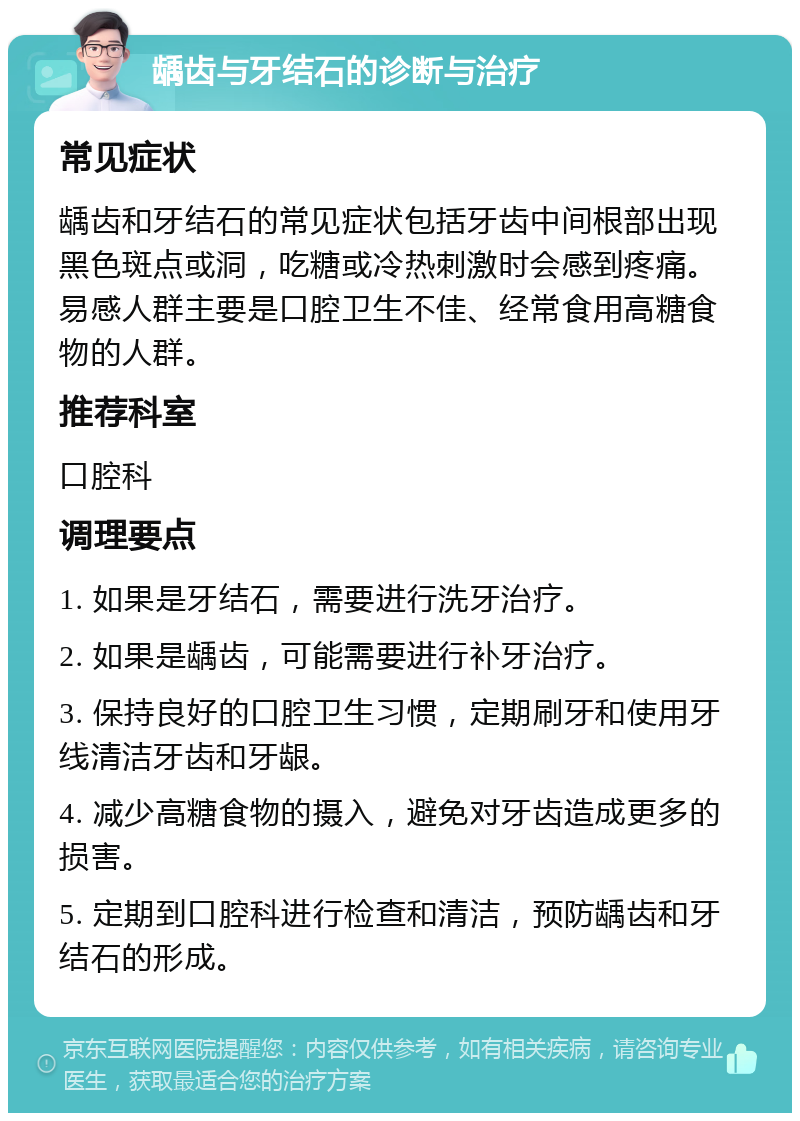 龋齿与牙结石的诊断与治疗 常见症状 龋齿和牙结石的常见症状包括牙齿中间根部出现黑色斑点或洞，吃糖或冷热刺激时会感到疼痛。易感人群主要是口腔卫生不佳、经常食用高糖食物的人群。 推荐科室 口腔科 调理要点 1. 如果是牙结石，需要进行洗牙治疗。 2. 如果是龋齿，可能需要进行补牙治疗。 3. 保持良好的口腔卫生习惯，定期刷牙和使用牙线清洁牙齿和牙龈。 4. 减少高糖食物的摄入，避免对牙齿造成更多的损害。 5. 定期到口腔科进行检查和清洁，预防龋齿和牙结石的形成。