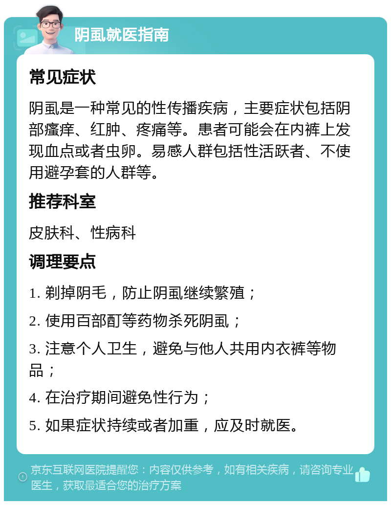 阴虱就医指南 常见症状 阴虱是一种常见的性传播疾病，主要症状包括阴部瘙痒、红肿、疼痛等。患者可能会在内裤上发现血点或者虫卵。易感人群包括性活跃者、不使用避孕套的人群等。 推荐科室 皮肤科、性病科 调理要点 1. 剃掉阴毛，防止阴虱继续繁殖； 2. 使用百部酊等药物杀死阴虱； 3. 注意个人卫生，避免与他人共用内衣裤等物品； 4. 在治疗期间避免性行为； 5. 如果症状持续或者加重，应及时就医。