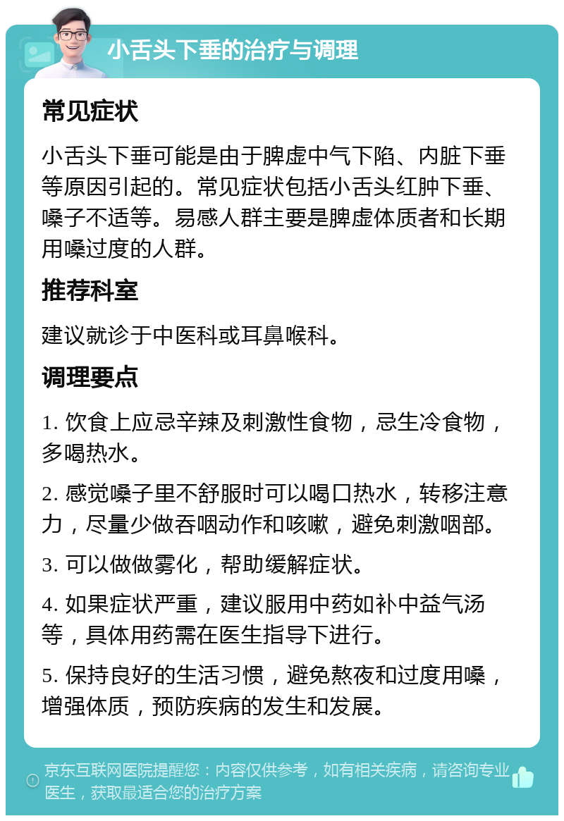 小舌头下垂的治疗与调理 常见症状 小舌头下垂可能是由于脾虚中气下陷、内脏下垂等原因引起的。常见症状包括小舌头红肿下垂、嗓子不适等。易感人群主要是脾虚体质者和长期用嗓过度的人群。 推荐科室 建议就诊于中医科或耳鼻喉科。 调理要点 1. 饮食上应忌辛辣及刺激性食物，忌生冷食物，多喝热水。 2. 感觉嗓子里不舒服时可以喝口热水，转移注意力，尽量少做吞咽动作和咳嗽，避免刺激咽部。 3. 可以做做雾化，帮助缓解症状。 4. 如果症状严重，建议服用中药如补中益气汤等，具体用药需在医生指导下进行。 5. 保持良好的生活习惯，避免熬夜和过度用嗓，增强体质，预防疾病的发生和发展。