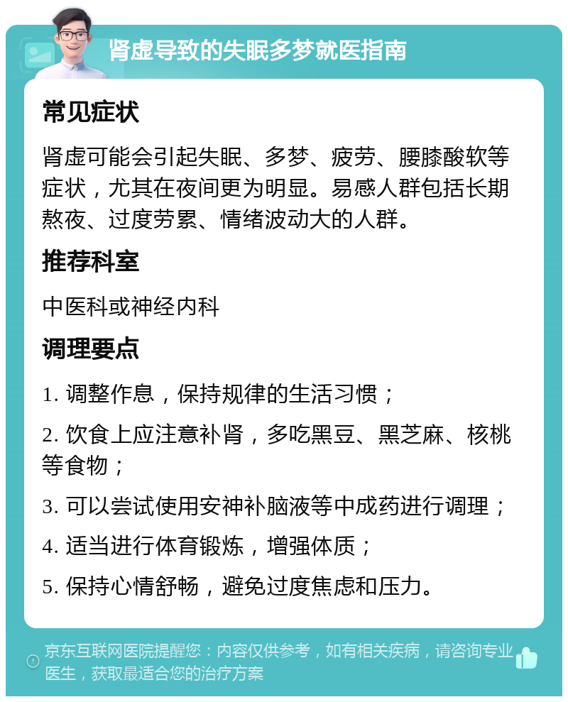 肾虚导致的失眠多梦就医指南 常见症状 肾虚可能会引起失眠、多梦、疲劳、腰膝酸软等症状，尤其在夜间更为明显。易感人群包括长期熬夜、过度劳累、情绪波动大的人群。 推荐科室 中医科或神经内科 调理要点 1. 调整作息，保持规律的生活习惯； 2. 饮食上应注意补肾，多吃黑豆、黑芝麻、核桃等食物； 3. 可以尝试使用安神补脑液等中成药进行调理； 4. 适当进行体育锻炼，增强体质； 5. 保持心情舒畅，避免过度焦虑和压力。