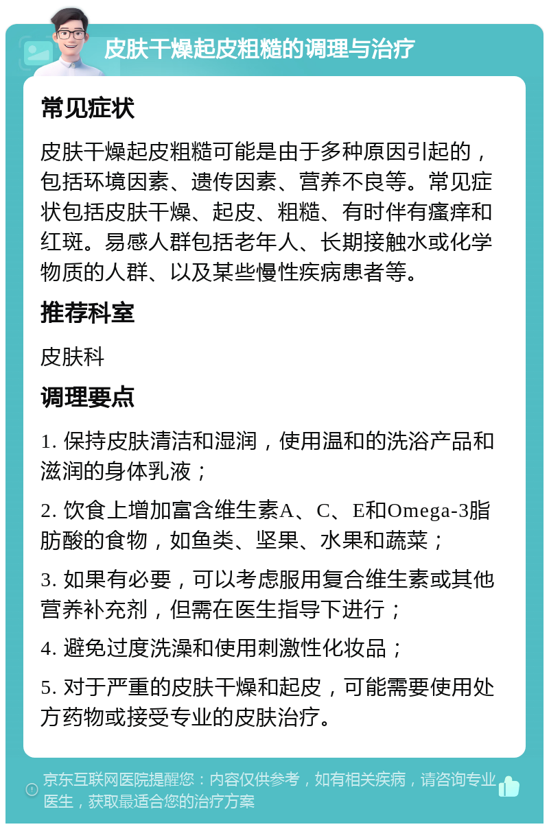 皮肤干燥起皮粗糙的调理与治疗 常见症状 皮肤干燥起皮粗糙可能是由于多种原因引起的，包括环境因素、遗传因素、营养不良等。常见症状包括皮肤干燥、起皮、粗糙、有时伴有瘙痒和红斑。易感人群包括老年人、长期接触水或化学物质的人群、以及某些慢性疾病患者等。 推荐科室 皮肤科 调理要点 1. 保持皮肤清洁和湿润，使用温和的洗浴产品和滋润的身体乳液； 2. 饮食上增加富含维生素A、C、E和Omega-3脂肪酸的食物，如鱼类、坚果、水果和蔬菜； 3. 如果有必要，可以考虑服用复合维生素或其他营养补充剂，但需在医生指导下进行； 4. 避免过度洗澡和使用刺激性化妆品； 5. 对于严重的皮肤干燥和起皮，可能需要使用处方药物或接受专业的皮肤治疗。