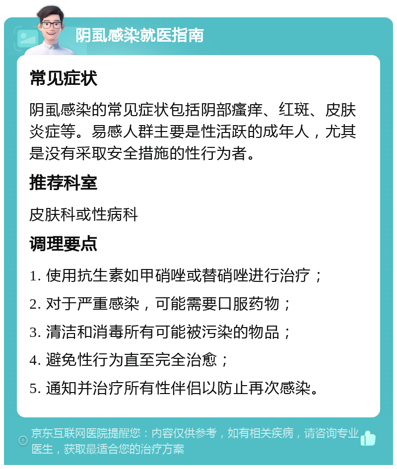 阴虱感染就医指南 常见症状 阴虱感染的常见症状包括阴部瘙痒、红斑、皮肤炎症等。易感人群主要是性活跃的成年人，尤其是没有采取安全措施的性行为者。 推荐科室 皮肤科或性病科 调理要点 1. 使用抗生素如甲硝唑或替硝唑进行治疗； 2. 对于严重感染，可能需要口服药物； 3. 清洁和消毒所有可能被污染的物品； 4. 避免性行为直至完全治愈； 5. 通知并治疗所有性伴侣以防止再次感染。