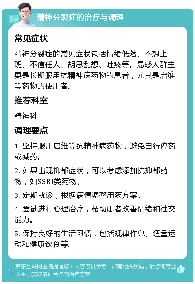 精神分裂症的治疗与调理 常见症状 精神分裂症的常见症状包括情绪低落、不想上班、不信任人、胡思乱想、吐痰等。易感人群主要是长期服用抗精神病药物的患者，尤其是启维等药物的使用者。 推荐科室 精神科 调理要点 1. 坚持服用启维等抗精神病药物，避免自行停药或减药。 2. 如果出现抑郁症状，可以考虑添加抗抑郁药物，如SSRI类药物。 3. 定期就诊，根据病情调整用药方案。 4. 尝试进行心理治疗，帮助患者改善情绪和社交能力。 5. 保持良好的生活习惯，包括规律作息、适量运动和健康饮食等。