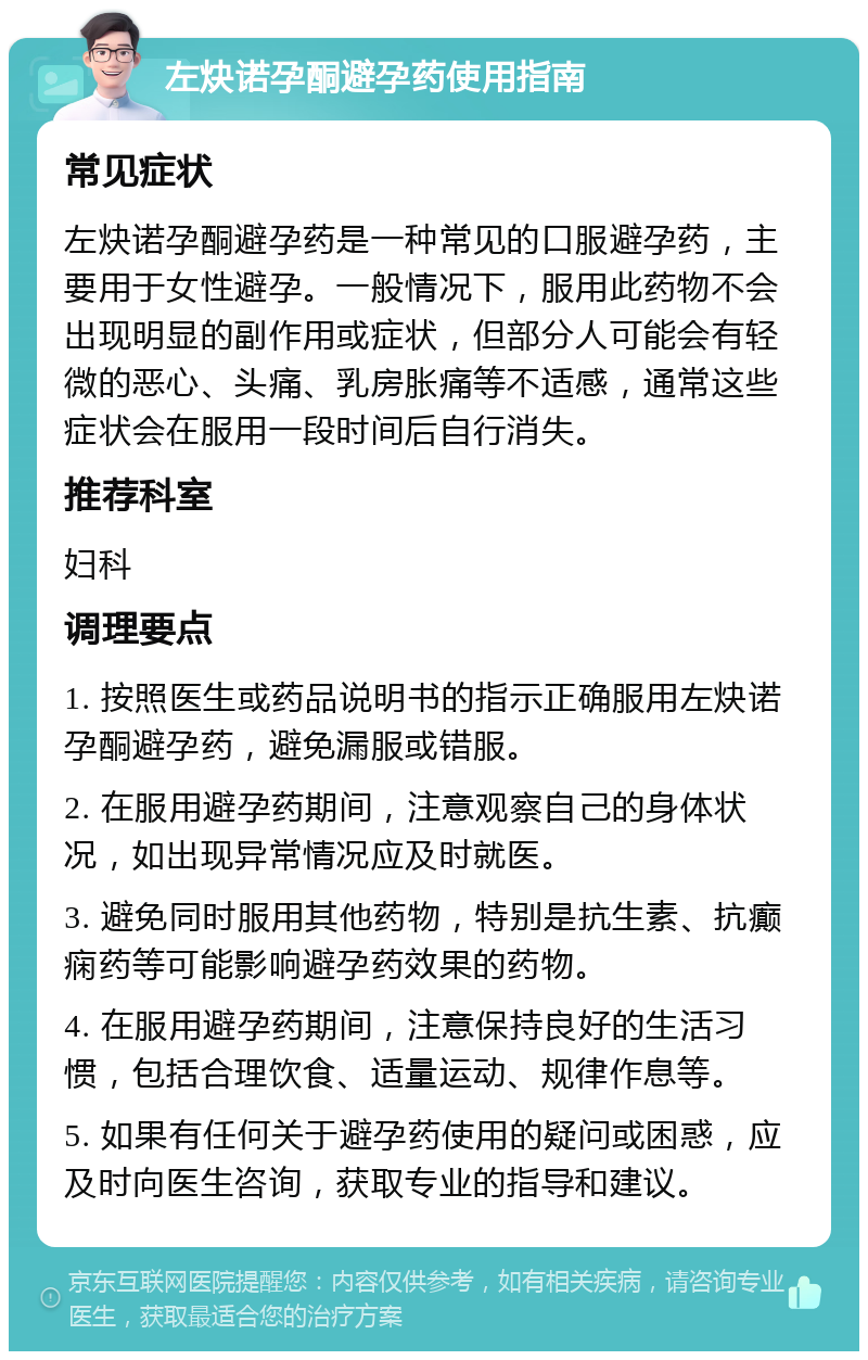 左炔诺孕酮避孕药使用指南 常见症状 左炔诺孕酮避孕药是一种常见的口服避孕药，主要用于女性避孕。一般情况下，服用此药物不会出现明显的副作用或症状，但部分人可能会有轻微的恶心、头痛、乳房胀痛等不适感，通常这些症状会在服用一段时间后自行消失。 推荐科室 妇科 调理要点 1. 按照医生或药品说明书的指示正确服用左炔诺孕酮避孕药，避免漏服或错服。 2. 在服用避孕药期间，注意观察自己的身体状况，如出现异常情况应及时就医。 3. 避免同时服用其他药物，特别是抗生素、抗癫痫药等可能影响避孕药效果的药物。 4. 在服用避孕药期间，注意保持良好的生活习惯，包括合理饮食、适量运动、规律作息等。 5. 如果有任何关于避孕药使用的疑问或困惑，应及时向医生咨询，获取专业的指导和建议。