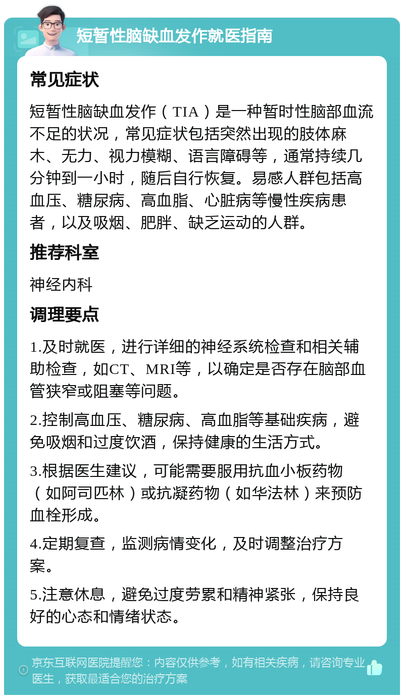 短暂性脑缺血发作就医指南 常见症状 短暂性脑缺血发作（TIA）是一种暂时性脑部血流不足的状况，常见症状包括突然出现的肢体麻木、无力、视力模糊、语言障碍等，通常持续几分钟到一小时，随后自行恢复。易感人群包括高血压、糖尿病、高血脂、心脏病等慢性疾病患者，以及吸烟、肥胖、缺乏运动的人群。 推荐科室 神经内科 调理要点 1.及时就医，进行详细的神经系统检查和相关辅助检查，如CT、MRI等，以确定是否存在脑部血管狭窄或阻塞等问题。 2.控制高血压、糖尿病、高血脂等基础疾病，避免吸烟和过度饮酒，保持健康的生活方式。 3.根据医生建议，可能需要服用抗血小板药物（如阿司匹林）或抗凝药物（如华法林）来预防血栓形成。 4.定期复查，监测病情变化，及时调整治疗方案。 5.注意休息，避免过度劳累和精神紧张，保持良好的心态和情绪状态。