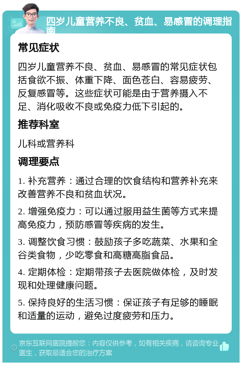 四岁儿童营养不良、贫血、易感冒的调理指南 常见症状 四岁儿童营养不良、贫血、易感冒的常见症状包括食欲不振、体重下降、面色苍白、容易疲劳、反复感冒等。这些症状可能是由于营养摄入不足、消化吸收不良或免疫力低下引起的。 推荐科室 儿科或营养科 调理要点 1. 补充营养：通过合理的饮食结构和营养补充来改善营养不良和贫血状况。 2. 增强免疫力：可以通过服用益生菌等方式来提高免疫力，预防感冒等疾病的发生。 3. 调整饮食习惯：鼓励孩子多吃蔬菜、水果和全谷类食物，少吃零食和高糖高脂食品。 4. 定期体检：定期带孩子去医院做体检，及时发现和处理健康问题。 5. 保持良好的生活习惯：保证孩子有足够的睡眠和适量的运动，避免过度疲劳和压力。